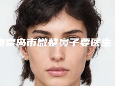 秦皇岛市微整鼻子要医生排名前五强技术出挑-秦皇岛市微整鼻子要医生