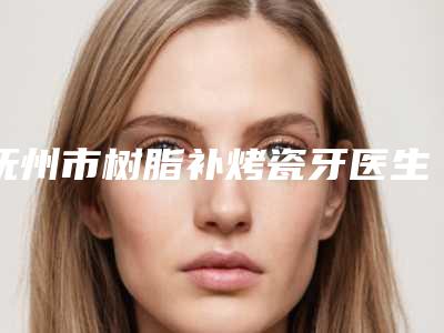 抚州市树脂补烤瓷牙医生上榜名单op级高品质医美-抚州市树脂补烤瓷牙口腔医生