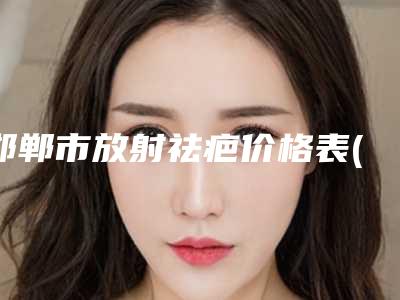 邯郸市放射祛疤价格表(费用)完整新鲜出炉-邯郸市放射祛疤大概要多少费用