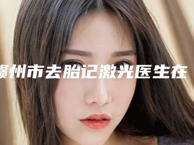 赣州市去胎记激光医生在榜清单前十强产生-凌永昌医生技术怎样